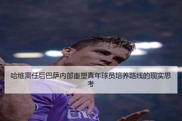 哈维离任后巴萨内部重塑青年球员培养路线的现实思考