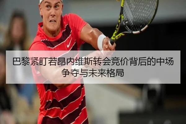 巴黎紧盯若昂内维斯转会竞价背后的中场争夺与未来格局