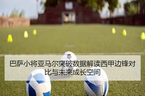 巴萨小将亚马尔突破数据解读西甲边锋对比与未来成长空间