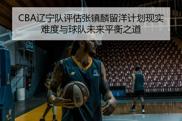 CBA辽宁队评估张镇麟留洋计划现实难度与球队未来平衡之道