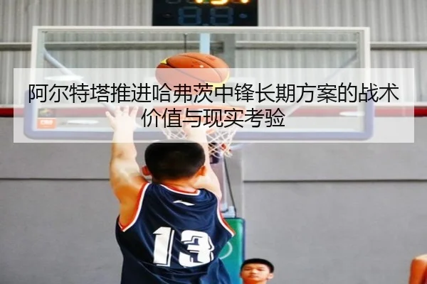 阿尔特塔推进哈弗茨中锋长期方案的战术价值与现实考验