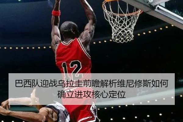 巴西队迎战乌拉圭前瞻解析维尼修斯如何确立进攻核心定位