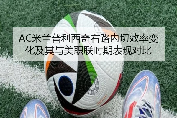 AC米兰普利西奇右路内切效率变化及其与美职联时期表现对比